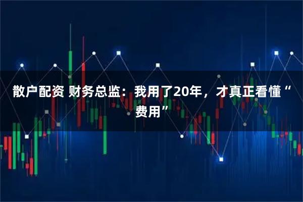 散户配资 财务总监：我用了20年，才真正看懂“费用”