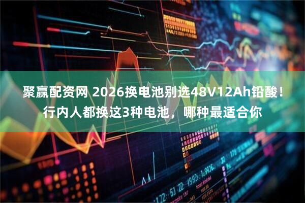 聚赢配资网 2026换电池别选48V12Ah铅酸！行内人都换这3种电池，哪种最适合你