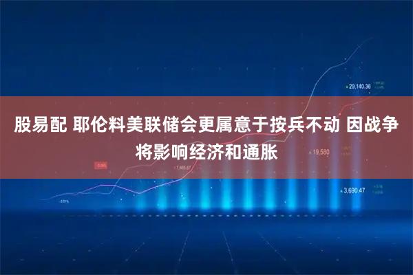 股易配 耶伦料美联储会更属意于按兵不动 因战争将影响经济和通胀