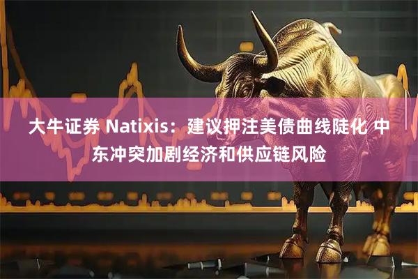大牛证券 Natixis：建议押注美债曲线陡化 中东冲突加剧经济和供应链风险