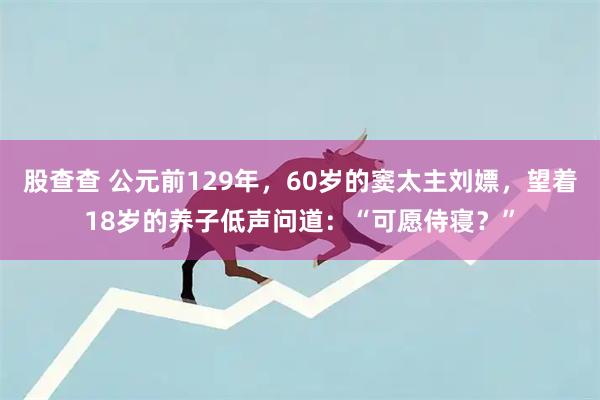 股查查 公元前129年，60岁的窦太主刘嫖，望着18岁的养子低声问道：“可愿侍寝？”