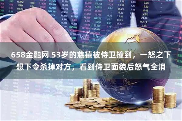 658金融网 53岁的慈禧被侍卫撞到，一怒之下想下令杀掉对方，看到侍卫面貌后怒气全消