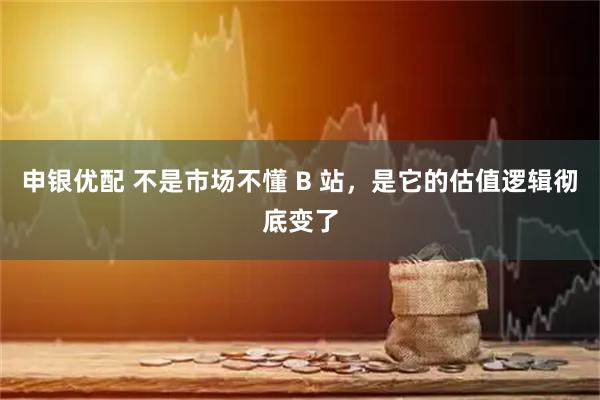 申银优配 不是市场不懂 B 站，是它的估值逻辑彻底变了