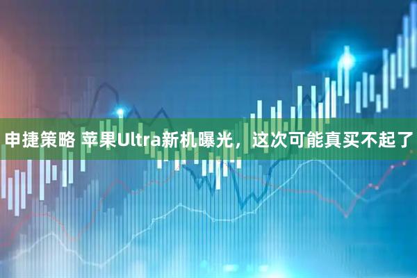 申捷策略 苹果Ultra新机曝光，这次可能真买不起了