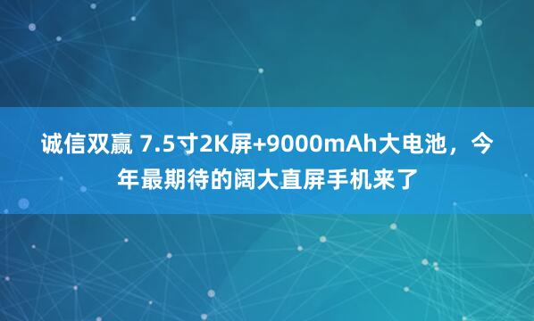 诚信双赢 7.5寸2K屏+9000mAh大电池，今年最期待的阔大直屏手机来了