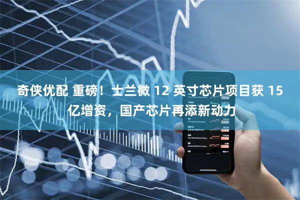 奇侠优配 重磅！士兰微 12 英寸芯片项目获 15 亿增资，国产芯片再添新动力
