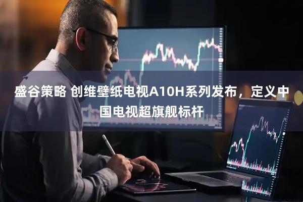 盛谷策略 创维壁纸电视A10H系列发布，定义中国电视超旗舰标杆