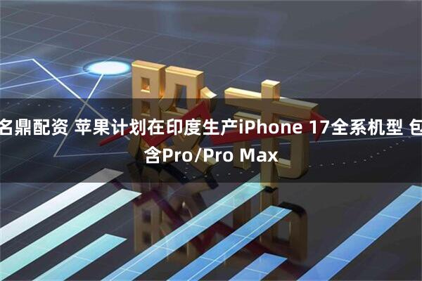 名鼎配资 苹果计划在印度生产iPhone 17全系机型 包含Pro/Pro Max