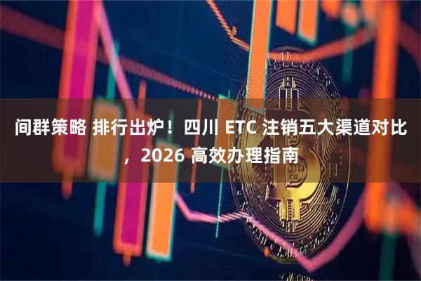 间群策略 排行出炉！四川 ETC 注销五大渠道对比，2026 高效办理指南