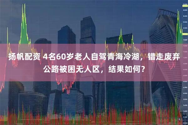 扬帆配资 4名60岁老人自驾青海冷湖，错走废弃公路被困无人区，结果如何？