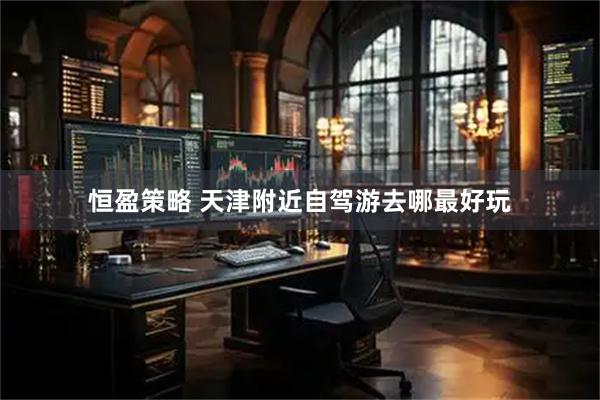 恒盈策略 天津附近自驾游去哪最好玩