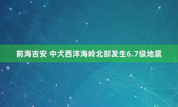 前海吉安 中大西洋海岭北部发生6.7级地震