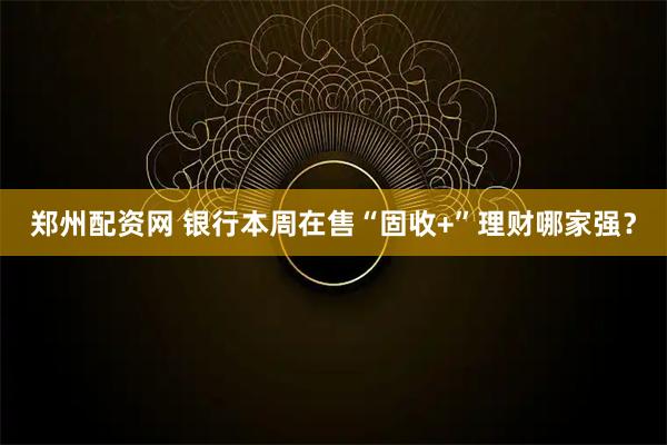 郑州配资网 银行本周在售“固收+”理财哪家强？