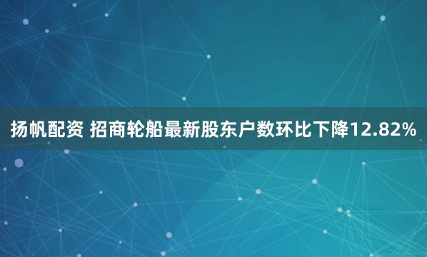 扬帆配资 招商轮船最新股东户数环比下降12.82%