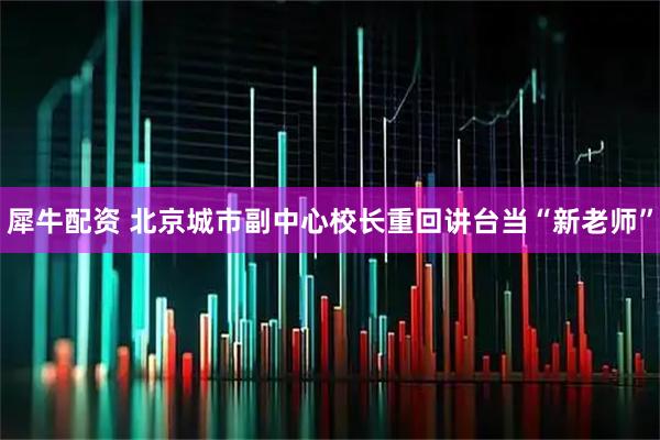 犀牛配资 北京城市副中心校长重回讲台当“新老师”