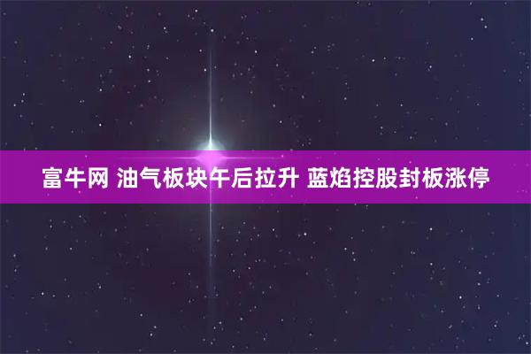富牛网 油气板块午后拉升 蓝焰控股封板涨停