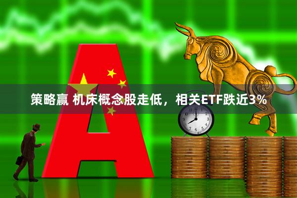 策略赢 机床概念股走低，相关ETF跌近3%