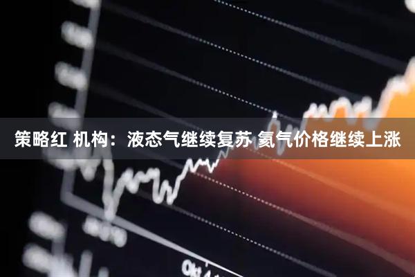 策略红 机构：液态气继续复苏 氦气价格继续上涨