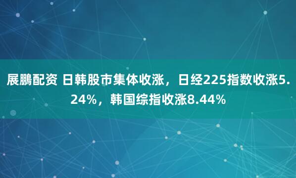 展鵬配资 日韩股市集体收涨，日经225指数收涨5.24%，韩国综指收涨8.44%