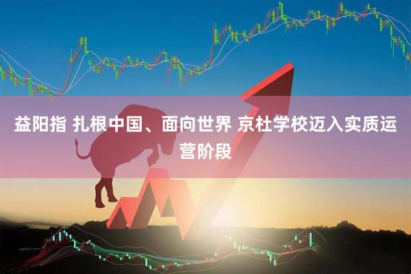 益阳指 扎根中国、面向世界 京杜学校迈入实质运营阶段