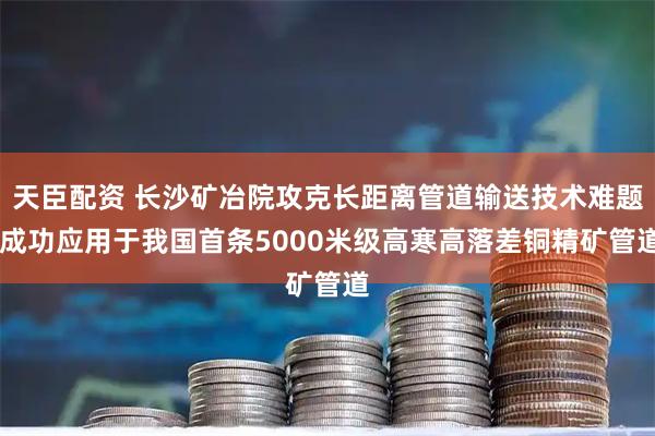 天臣配资 长沙矿冶院攻克长距离管道输送技术难题 成功应用于我国首条5000米级高寒高落差铜精矿管道