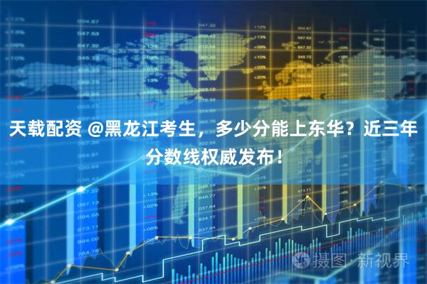 天载配资 @黑龙江考生，多少分能上东华？近三年分数线权威发布！
