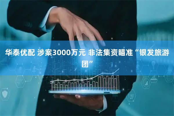 华泰优配 涉案3000万元 非法集资瞄准“银发旅游团”