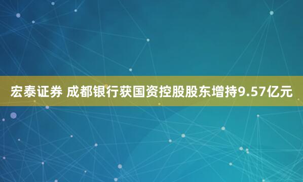 宏泰证券 成都银行获国资控股股东增持9.57亿元