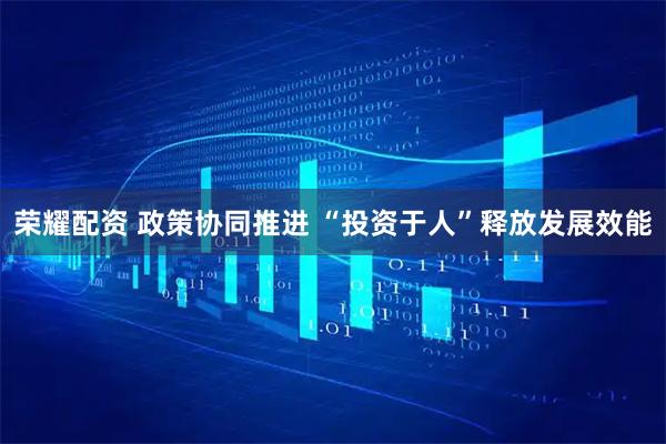 荣耀配资 政策协同推进 “投资于人”释放发展效能