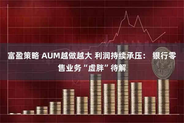 富盈策略 AUM越做越大 利润持续承压： 银行零售业务“虚胖”待解