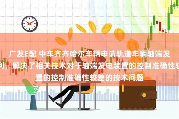 广发E配 中车齐齐哈尔车辆申请轨道车辆轴端发电控制方法专利，解决了相关技术对于轴端发电装置的控制准确性较差的技术问题