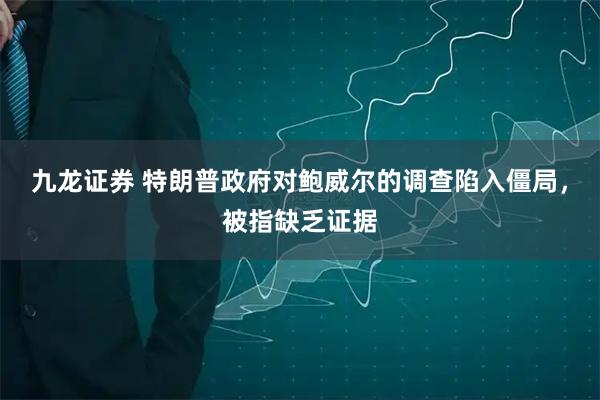 九龙证券 特朗普政府对鲍威尔的调查陷入僵局，被指缺乏证据