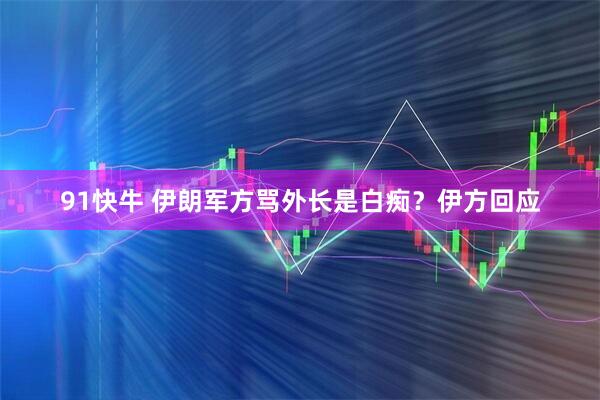 91快牛 伊朗军方骂外长是白痴？伊方回应
