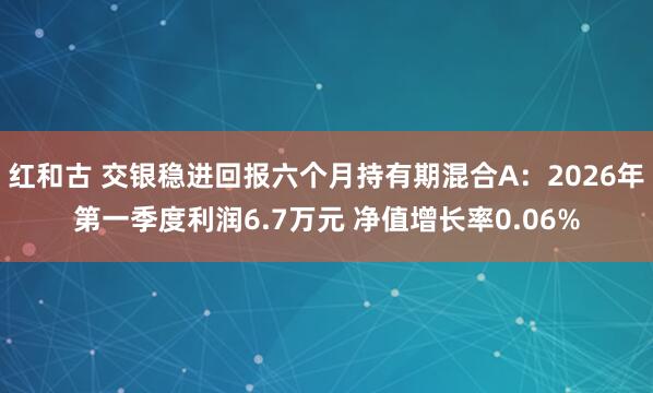 红和古 交银稳进回报六个月持有期混合A：2026年第一季度利润6.7万元 净值增长率0.06%