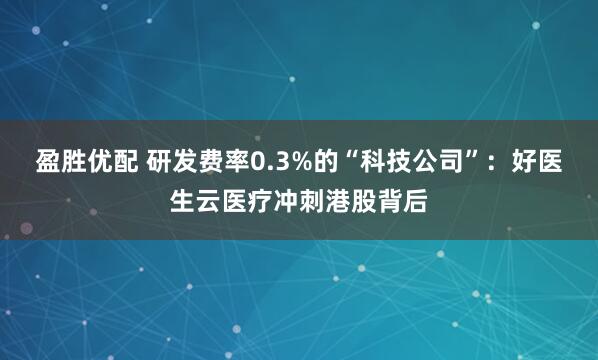 盈胜优配 研发费率0.3%的“科技公司”：好医生云医疗冲刺港股背后