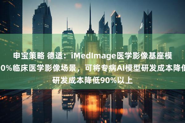 申宝策略 德适：iMedImage医学影像基座模型覆盖超90%临床医学影像场景，可将专病AI模型研发成本降低90%以上