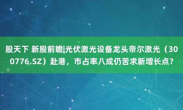 股天下 新股前瞻|光伏激光设备龙头帝尔激光（300776.SZ）赴港，市占率八成仍苦求新增长点？