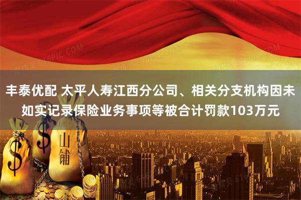 丰泰优配 太平人寿江西分公司、相关分支机构因未如实记录保险业务事项等被合计罚款103万元