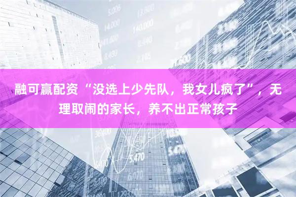 融可赢配资 “没选上少先队，我女儿疯了”，无理取闹的家长，养不出正常孩子