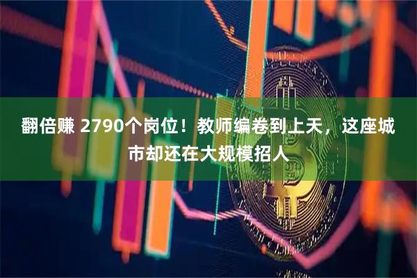 翻倍赚 2790个岗位！教师编卷到上天，这座城市却还在大规模招人