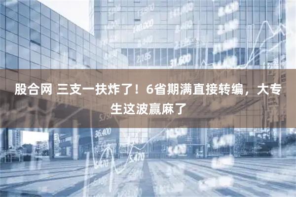股合网 三支一扶炸了！6省期满直接转编，大专生这波赢麻了