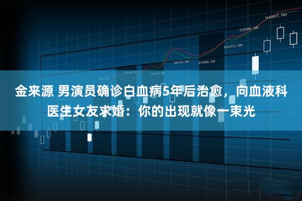 金来源 男演员确诊白血病5年后治愈，向血液科医生女友求婚：你的出现就像一束光