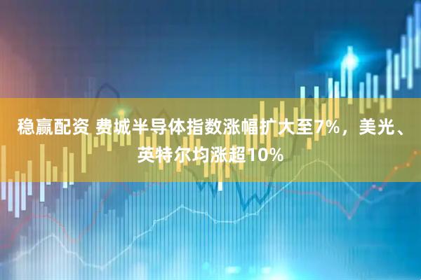 稳赢配资 费城半导体指数涨幅扩大至7%，美光、英特尔均涨超10%