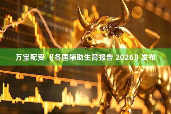 万宝配资 《各国辅助生育报告 2026》发布