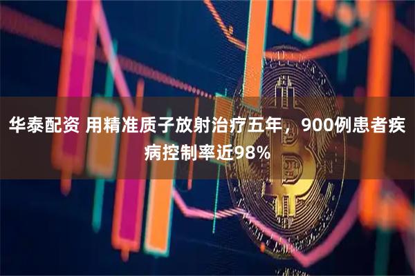 华泰配资 用精准质子放射治疗五年，900例患者疾病控制率近98%