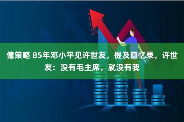 億策略 85年邓小平见许世友，提及回忆录，许世友：没有毛主席，就没有我