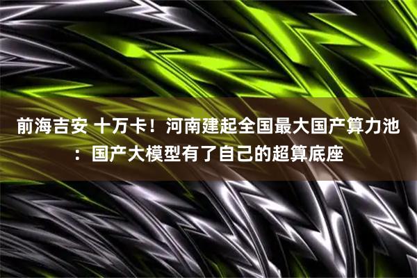 前海吉安 十万卡!河南建起全国最大国产算力池:国产大模型有了自己的超算底座