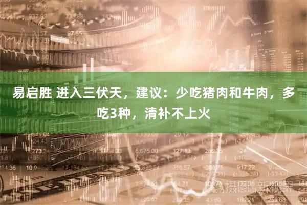 易启胜 进入三伏天，建议：少吃猪肉和牛肉，多吃3种，清补不上火