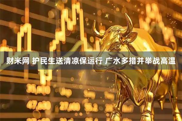 财米网 护民生送清凉保运行 广水多措并举战高温