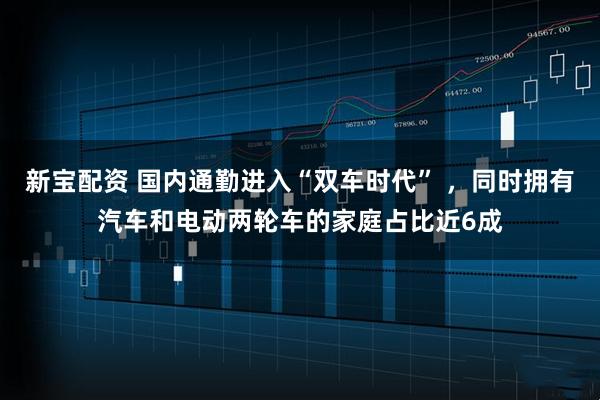 新宝配资 国内通勤进入“双车时代” ,同时拥有汽车和电动两轮车的家庭占比近6成